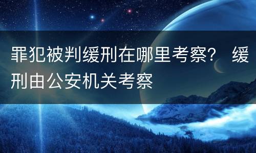 罪犯被判缓刑在哪里考察？ 缓刑由公安机关考察