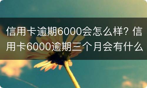 信用卡逾期6000会怎么样? 信用卡6000逾期三个月会有什么后果