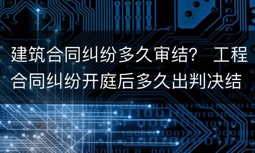 建筑合同纠纷多久审结？ 工程合同纠纷开庭后多久出判决结果