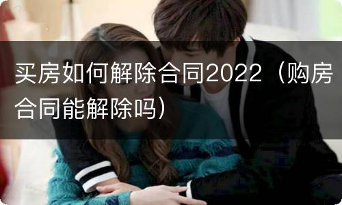 买房如何解除合同2022（购房合同能解除吗）