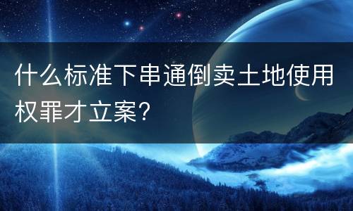 什么标准下串通倒卖土地使用权罪才立案?