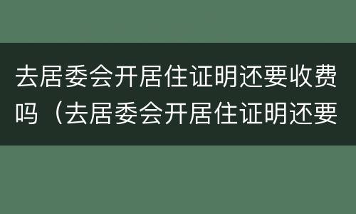 去居委会开居住证明还要收费吗（去居委会开居住证明还要收费吗上海）