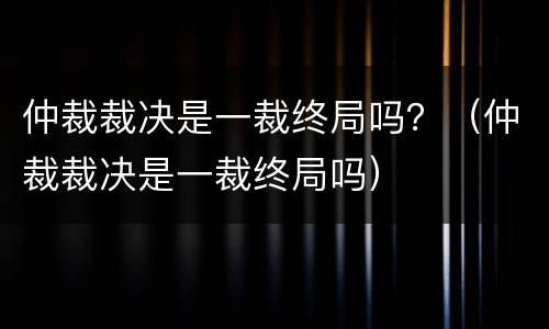 仲裁裁决是一裁终局吗？（仲裁裁决是一裁终局吗）