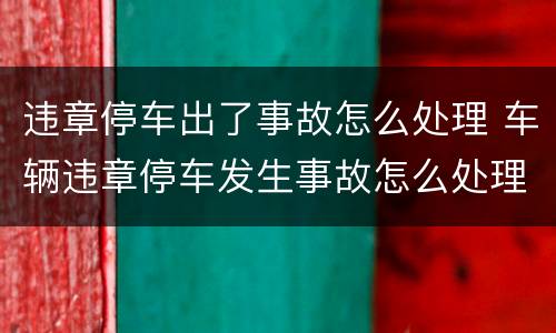 违章停车出了事故怎么处理 车辆违章停车发生事故怎么处理