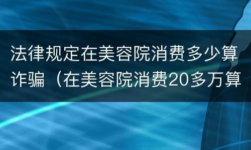法律规定在美容院消费多少算诈骗（在美容院消费20多万算诈骗吗）
