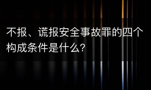 不报、谎报安全事故罪的四个构成条件是什么？