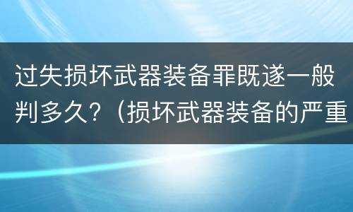 过失损坏武器装备罪既遂一般判多久?（损坏武器装备的严重后果）