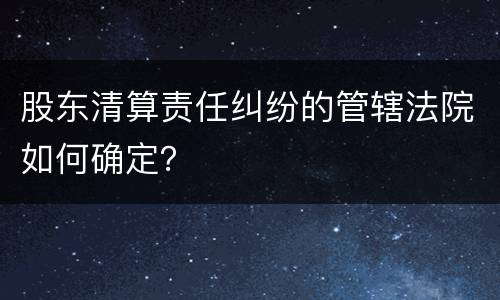 股东清算责任纠纷的管辖法院如何确定？