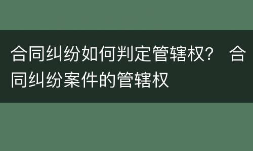 合同纠纷如何判定管辖权？ 合同纠纷案件的管辖权