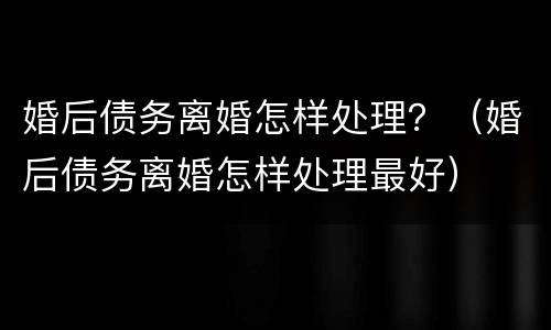 婚后债务离婚怎样处理？（婚后债务离婚怎样处理最好）