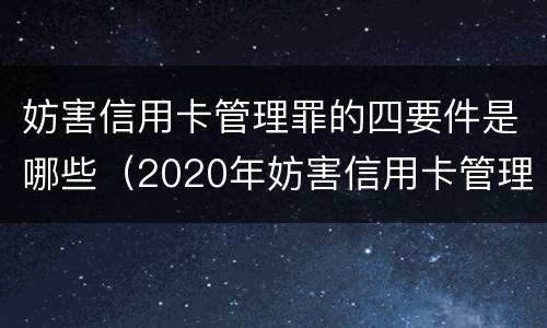 妨害信用卡管理罪的四要件是哪些（2020年妨害信用卡管理罪案例）