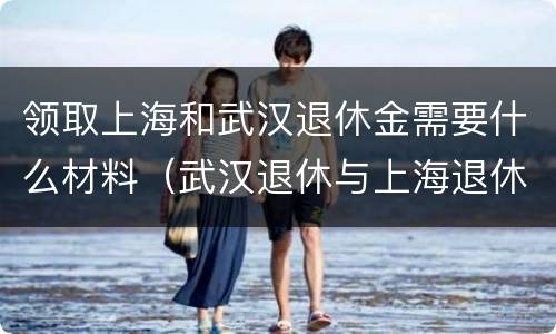 领取上海和武汉退休金需要什么材料（武汉退休与上海退休差别大吗）