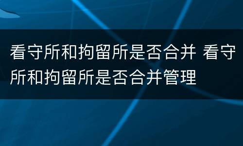 看守所和拘留所是否合并 看守所和拘留所是否合并管理