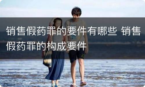 销售假药罪的要件有哪些 销售假药罪的构成要件