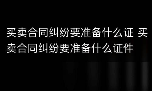 买卖合同纠纷要准备什么证 买卖合同纠纷要准备什么证件
