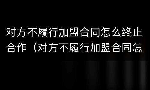 对方不履行加盟合同怎么终止合作（对方不履行加盟合同怎么终止合作关系）