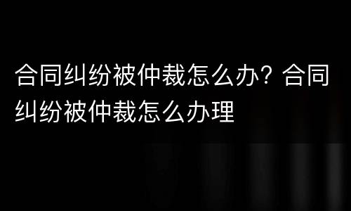 合同纠纷被仲裁怎么办? 合同纠纷被仲裁怎么办理