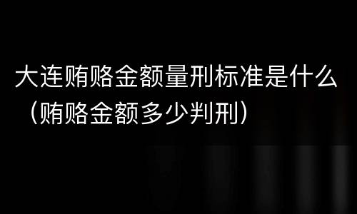 大连贿赂金额量刑标准是什么（贿赂金额多少判刑）