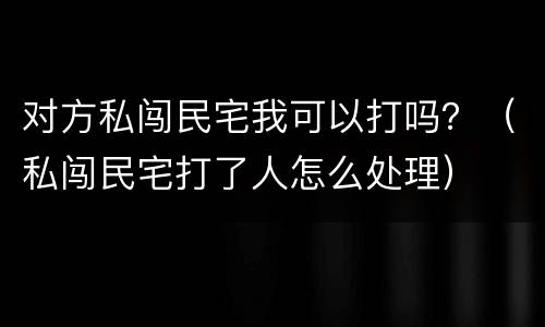 对方私闯民宅我可以打吗？（私闯民宅打了人怎么处理）