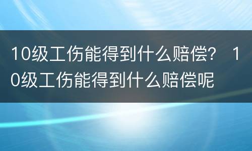 10级工伤能得到什么赔偿？ 10级工伤能得到什么赔偿呢