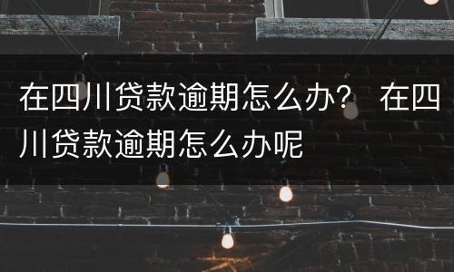 在四川贷款逾期怎么办？ 在四川贷款逾期怎么办呢