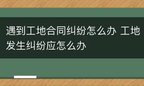 遇到工地合同纠纷怎么办 工地发生纠纷应怎么办