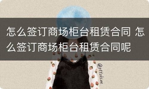 怎么签订商场柜台租赁合同 怎么签订商场柜台租赁合同呢