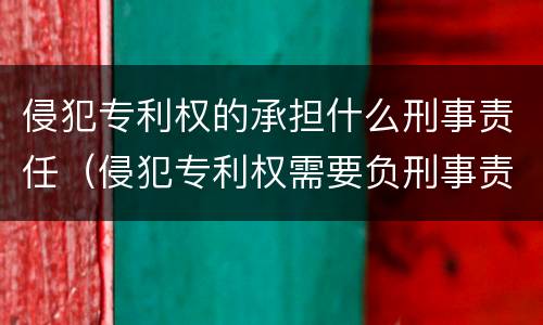 侵犯专利权的承担什么刑事责任（侵犯专利权需要负刑事责任吗）