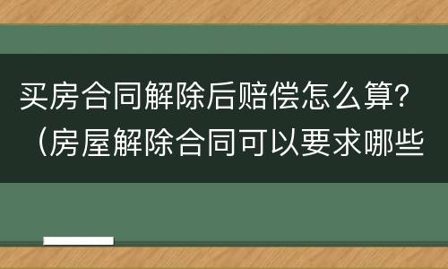 买房合同解除后赔偿怎么算？（房屋解除合同可以要求哪些赔偿）