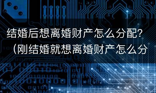 结婚后想离婚财产怎么分配？（刚结婚就想离婚财产怎么分配）