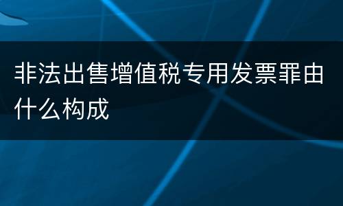 非法出售增值税专用发票罪由什么构成