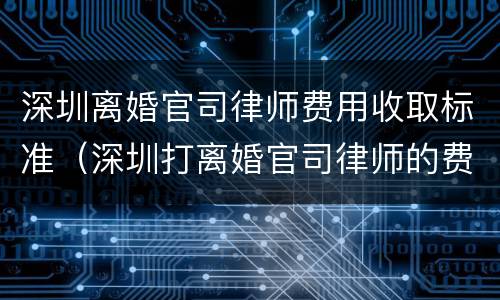 深圳离婚官司律师费用收取标准（深圳打离婚官司律师的费用是多少）