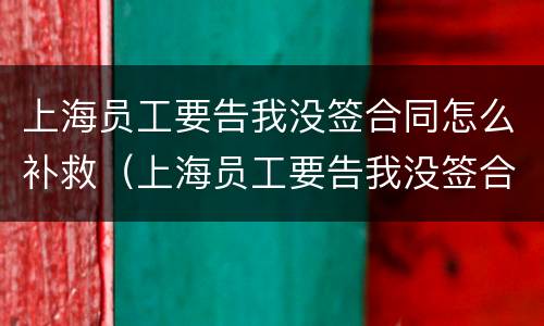 上海员工要告我没签合同怎么补救（上海员工要告我没签合同怎么补救他）