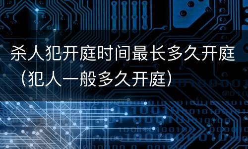 杀人犯开庭时间最长多久开庭（犯人一般多久开庭）