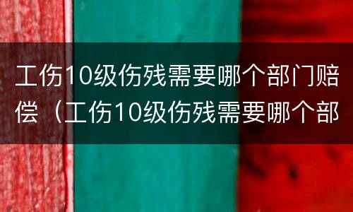 工伤10级伤残需要哪个部门赔偿（工伤10级伤残需要哪个部门赔偿呢）