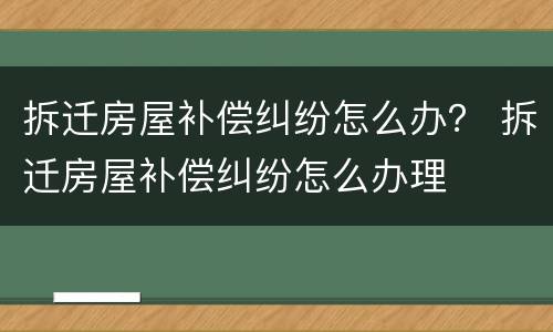拆迁房屋补偿纠纷怎么办？ 拆迁房屋补偿纠纷怎么办理