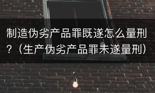 制造伪劣产品罪既遂怎么量刑?（生产伪劣产品罪未遂量刑）