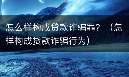 怎么样构成贷款诈骗罪？（怎样构成贷款诈骗行为）