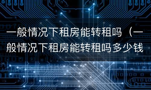 一般情况下租房能转租吗（一般情况下租房能转租吗多少钱）