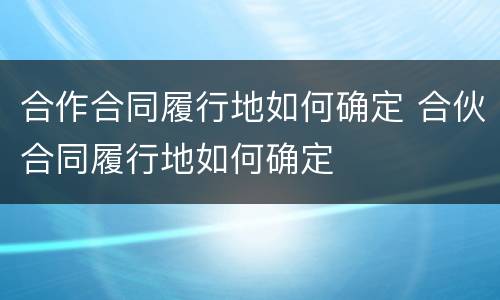 合作合同履行地如何确定 合伙合同履行地如何确定