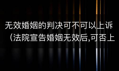 无效婚姻的判决可不可以上诉（法院宣告婚姻无效后,可否上诉）