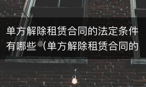 单方解除租赁合同的法定条件有哪些（单方解除租赁合同的法定条件有哪些呢）