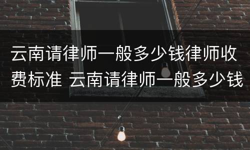 云南请律师一般多少钱律师收费标准 云南请律师一般多少钱律师收费标准呢