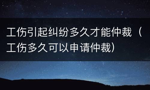 工伤引起纠纷多久才能仲裁（工伤多久可以申请仲裁）