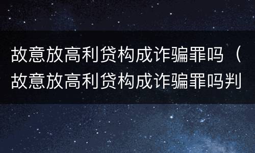 故意放高利贷构成诈骗罪吗（故意放高利贷构成诈骗罪吗判多少年）