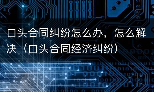 口头合同纠纷怎么办，怎么解决（口头合同经济纠纷）
