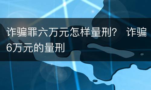 诈骗罪六万元怎样量刑？ 诈骗6万元的量刑