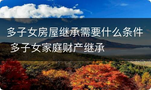 多子女房屋继承需要什么条件 多子女家庭财产继承