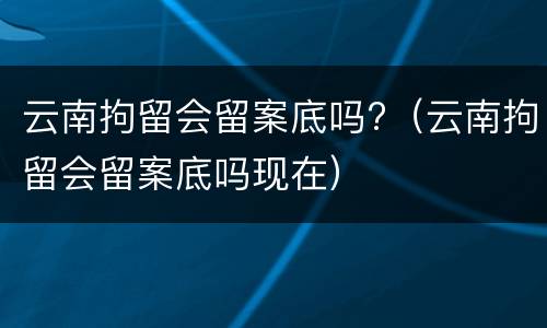 云南拘留会留案底吗?（云南拘留会留案底吗现在）