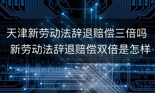 天津新劳动法辞退赔偿三倍吗 新劳动法辞退赔偿双倍是怎样规定的